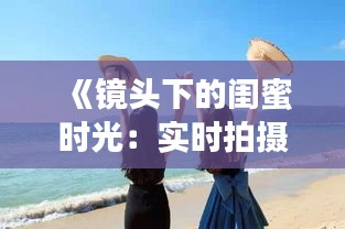 《鏡頭下的閨蜜時光：實時拍攝，共享美好瞬間》