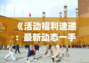 《活動福利速遞：最新動態(tài)一手掌握，別錯過！》
