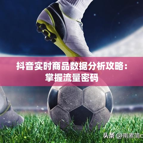 抖音實(shí)時(shí)商品數(shù)據(jù)分析攻略：掌握流量密碼
