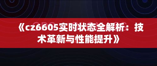 《cz6605實(shí)時(shí)狀態(tài)全解析：技術(shù)革新與性能提升》