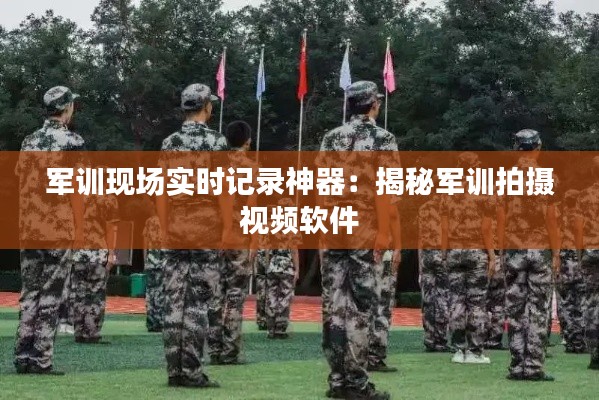 軍訓(xùn)現(xiàn)場實時記錄神器：揭秘軍訓(xùn)拍攝視頻軟件