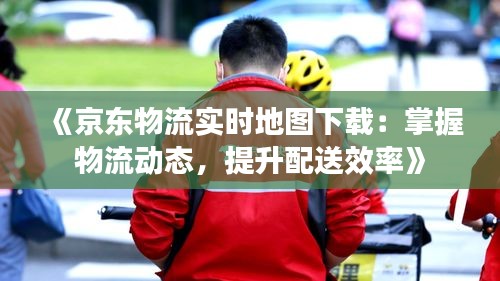 《京東物流實時地圖下載：掌握物流動態(tài)，提升配送效率》