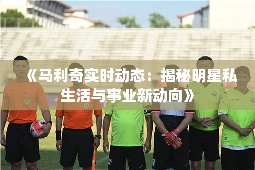 《馬利奇實時動態(tài)：揭秘明星私生活與事業(yè)新動向》