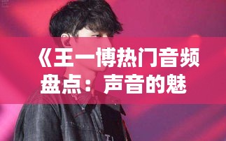 《王一博熱門音頻盤點(diǎn)：聲音的魅力與粉絲的熱愛》
