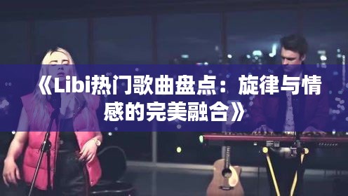《Libi熱門(mén)歌曲盤(pán)點(diǎn)：旋律與情感的完美融合》