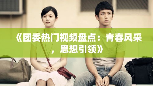 《團委熱門視頻盤點：青春風采，思想引領》