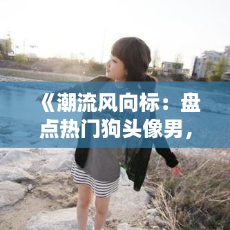 《潮流風(fēng)向標(biāo)：盤點(diǎn)熱門狗頭像男，解鎖個(gè)性魅力新姿勢(shì)》