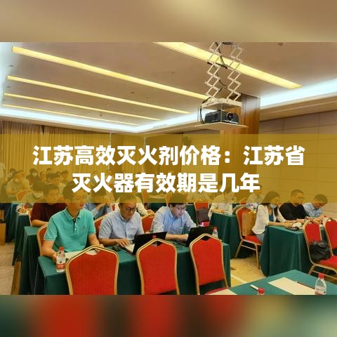 江蘇高效滅火劑價格：江蘇省滅火器有效期是幾年 