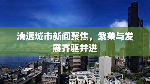 清遠(yuǎn)城市新聞聚焦，繁榮與發(fā)展齊驅(qū)并進(jìn)