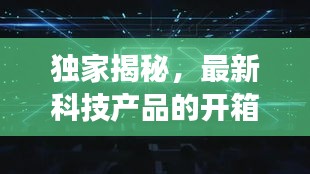 獨家揭秘，最新科技產品的開箱之旅，揭開神秘面紗！