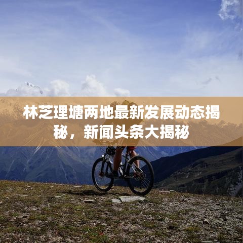 林芝理塘兩地最新發(fā)展動態(tài)揭秘，新聞頭條大揭秘
