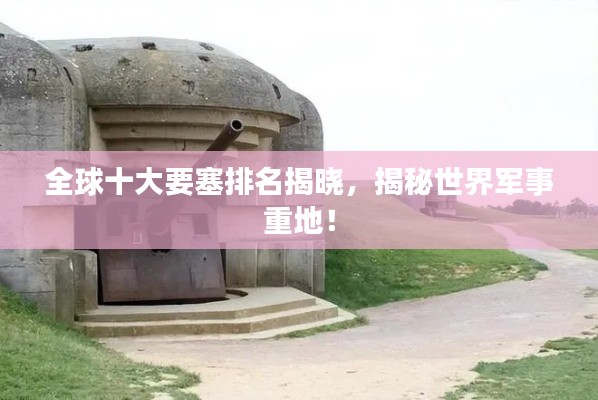 全球十大要塞排名揭曉，揭秘世界軍事重地！