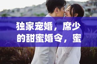 獨(dú)家寵婚，席少的甜蜜婚令，蜜令背后的深情寵溺