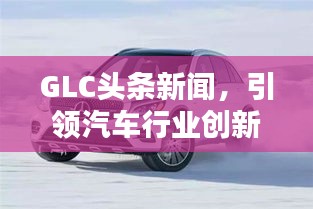 GLC頭條新聞，引領(lǐng)汽車行業(yè)創(chuàng)新風(fēng)潮，掌握未來趨勢之選