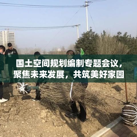國(guó)土空間規(guī)劃編制專題會(huì)議，聚焦未來(lái)發(fā)展，共筑美好家園