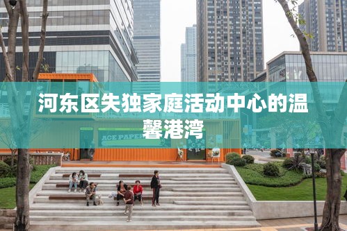 河?xùn)|區(qū)失獨(dú)家庭活動(dòng)中心的溫馨港灣