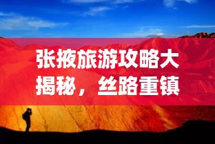 張掖旅游攻略大揭秘，絲路重鎮(zhèn)的美麗與魅力探索