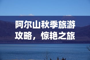 阿爾山秋季旅游攻略，驚艷之旅，不容錯過！