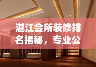 湛江會所裝修排名揭秘，專業(yè)公司行業(yè)洞察與精選推薦