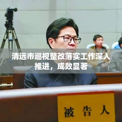 清遠市巡視整改落實工作深入推進，成效顯著