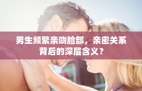 男生頻繁親吻臉部，親密關(guān)系背后的深層含義？
