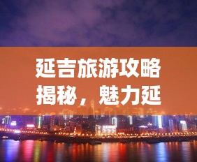 延吉旅游攻略揭秘，魅力延吉的絕佳探索指南